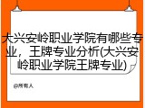 大兴安岭职业学院有哪些专业，王牌专业分析(大兴安岭职业学院王牌专业)
