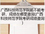 广西科技师范学院能不能考研，成绩在哪里查询(广西科技师范学院考研成绩查询)