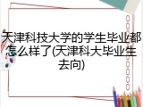 天津科技大学的学生毕业都怎么样了(天津科大毕业生去向)