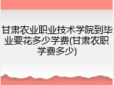 甘肃农业职业技术学院到毕业要花多少学费(甘肃农职学费多少)