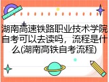 湖南高速铁路职业技术学院自考可以去读吗，流程是什么(湖南高铁自考流程)