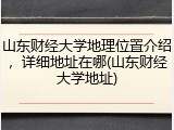 山东财经大学地理位置介绍，详细地址在哪(山东财经大学地址)