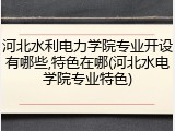 河北水利电力学院专业开设有哪些,特色在哪(河北水电学院专业特色)