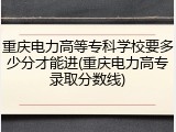 重庆电力高等专科学校要多少分才能进(重庆电力高专录取分数线)