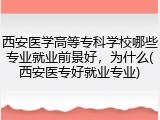 西安医学高等专科学校哪些专业就业前景好，为什么(西安医专好就业专业)