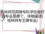 桂林师范高等专科学校最好的专业是哪个，详细阐述(桂林师专王牌专业)