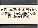 襄阳汽车职业技术学院有多少学生，师资力量如何(襄阳汽院师生规模)