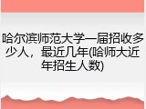 哈尔滨师范大学一届招收多少人，最近几年(哈师大近年招生人数)