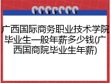 广西国际商务职业技术学院毕业生一般年薪多少钱(广西国商院毕业生年薪)