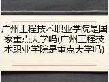 广州工程技术职业学院是国家重点大学吗(广州工程技术职业学院是重点大学吗)