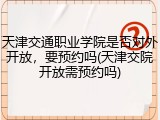 天津交通职业学院是否对外开放，要预约吗(天津交院开放需预约吗)