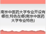 南京中医药大学专业开设有哪些,特色在哪(南京中医药大学专业特色)