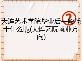 大连艺术学院毕业后一般能干什么呢(大连艺院就业方向)