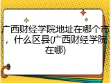广西财经学院地址在哪个市，什么区县(广西财经学院在哪)