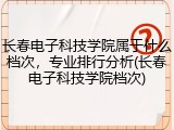长春电子科技学院属于什么档次，专业排行分析(长春电子科技学院档次)