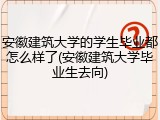 安徽建筑大学的学生毕业都怎么样了(安徽建筑大学毕业生去向)