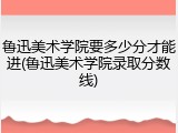 鲁迅美术学院要多少分才能进(鲁迅美术学院录取分数线)