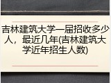 吉林建筑大学一届招收多少人，最近几年(吉林建筑大学近年招生人数)