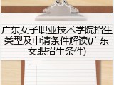 广东女子职业技术学院招生类型及申请条件解读(广东女职招生条件)