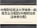 中南财经政法大学宿舍一般是怎么分配的(中南财经政法宿舍分配)