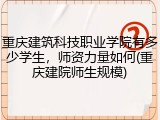 重庆建筑科技职业学院有多少学生，师资力量如何(重庆建院师生规模)