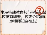南京特殊教育师范学院知名校友有哪些，校史介绍(南京特师知名校友)