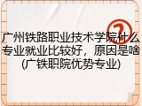 广州铁路职业技术学院什么专业就业比较好，原因是啥(广铁职院优势专业)