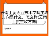 云南工贸职业技术学院主攻方向是什么，怎么样(云南工贸主攻方向)