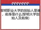 黎明职业大学的创始人是谁，前身是什么(黎明大学创始人及前身)