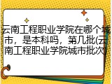 云南工程职业学院在哪个城市，是本科吗，第几批(云南工程职业学院城市批次)