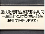 重庆财经职业学院报名时间一般是什么时候(重庆财经职业学院何时报名)
