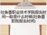 吐鲁番职业技术学院报名时间一般是什么时候(吐鲁番职院报名时间)