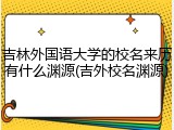 吉林外国语大学的校名来历有什么渊源(吉外校名渊源)