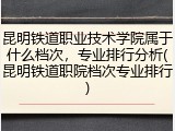 昆明铁道职业技术学院属于什么档次，专业排行分析(昆明铁道职院档次专业排行)