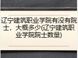 辽宁建筑职业学院有没有院士，大概多少(辽宁建筑职业学院院士数量)