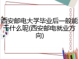 西安邮电大学毕业后一般能干什么呢(西安邮电就业方向)