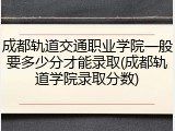成都轨道交通职业学院一般要多少分才能录取(成都轨道学院录取分数)