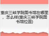 重庆三峡学院图书馆在哪里，怎么样(重庆三峡学院图书馆位置)