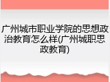 广州城市职业学院的思想政治教育怎么样(广州城职思政教育)