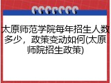 太原师范学院每年招生人数多少，政策变动如何(太原师院招生政策)
