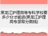 黑龙江护理高等专科学校要多少分才能进(黑龙江护理高专录取分数线)