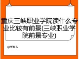 重庆三峡职业学院读什么专业比较有前景(三峡职业学院前景专业)