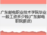 广东邮电职业技术学院毕业一般工资多少钱(广东邮电职院薪资)