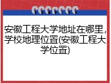 安徽工程大学地址在哪里，学校地理位置(安徽工程大学位置)