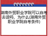 湖南外贸职业学院可以自考去读吗，为什么(湖南外贸职业学院自考条件)