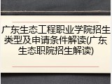广东生态工程职业学院招生类型及申请条件解读(广东生态职院招生解读)