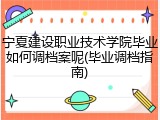 宁夏建设职业技术学院毕业如何调档案呢(毕业调档指南)