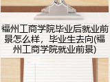 福州工商学院毕业后就业前景怎么样，毕业生去向(福州工商学院就业前景)