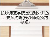 长沙师范学院是否对外开放，要预约吗(长沙师范预约参观)