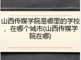 山西传媒学院是哪里的学校，在哪个城市(山西传媒学院在哪)